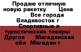 Продаю отличную новую ракетку :) › Цена ­ 3 500 - Все города, Владивосток г. Спортивные и туристические товары » Другое   . Магаданская обл.,Магадан г.